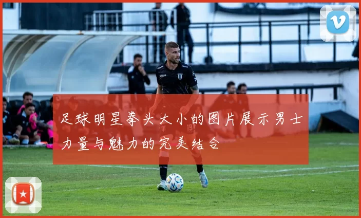 足球明星拳头大小的图片展示男士力量与魅力的完美结合