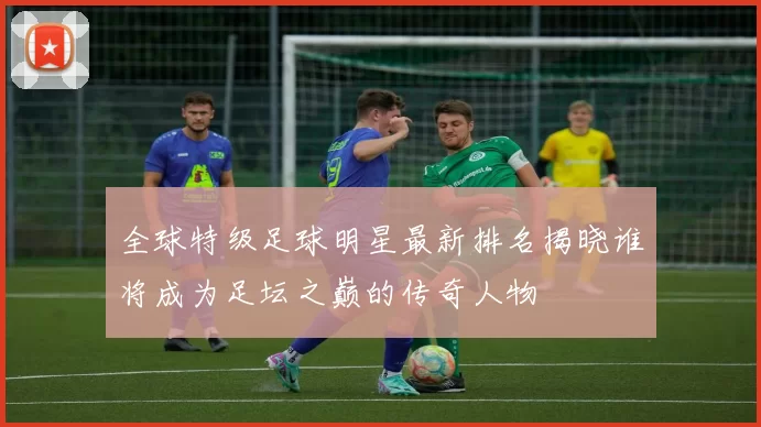 全球特级足球明星最新排名揭晓谁将成为足坛之巅的传奇人物