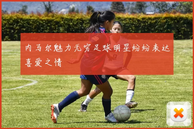 内马尔魅力无穷足球明星纷纷表达喜爱之情