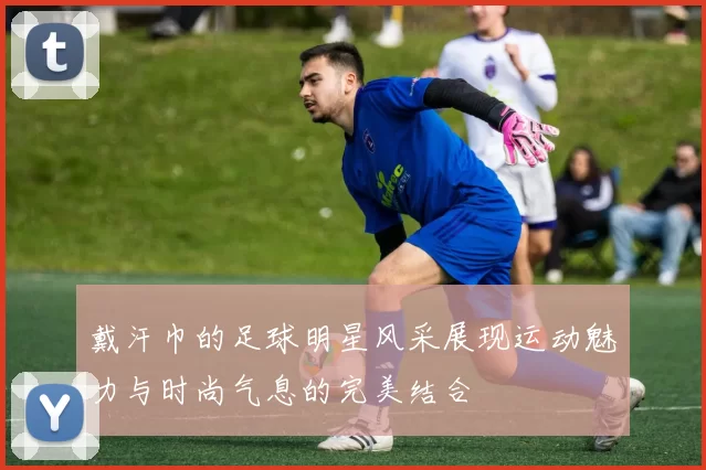 戴汗巾的足球明星风采展现运动魅力与时尚气息的完美结合