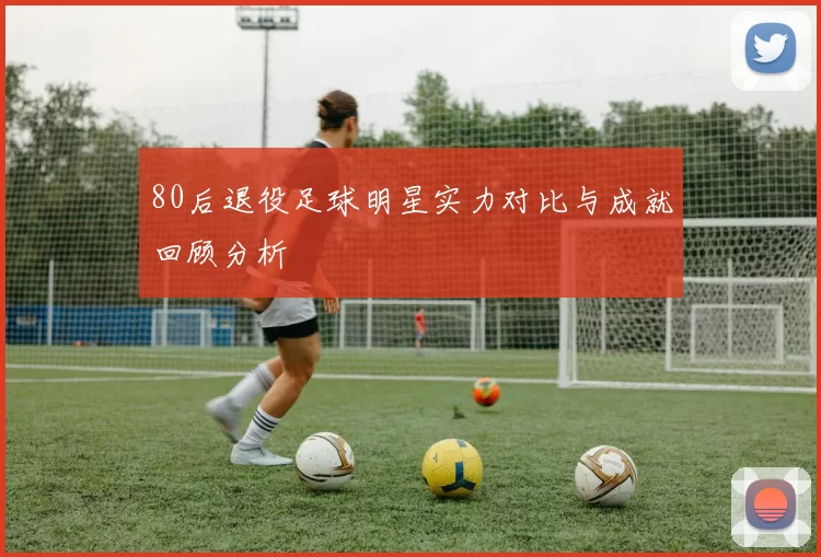 80后退役足球明星实力对比与成就回顾分析