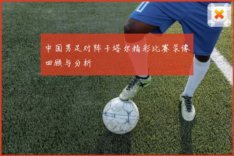 中国男足对阵卡塔尔精彩比赛录像回顾与分析