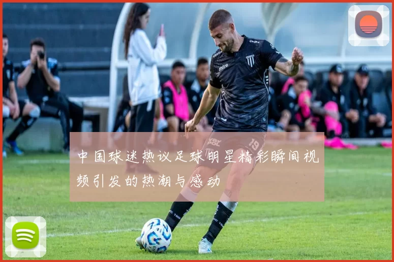 中国球迷热议足球明星精彩瞬间视频引发的热潮与感动