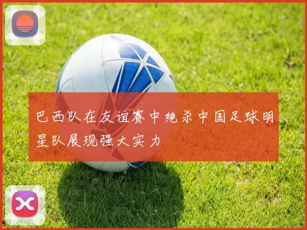 巴西队在友谊赛中绝杀中国足球明星队展现强大实力