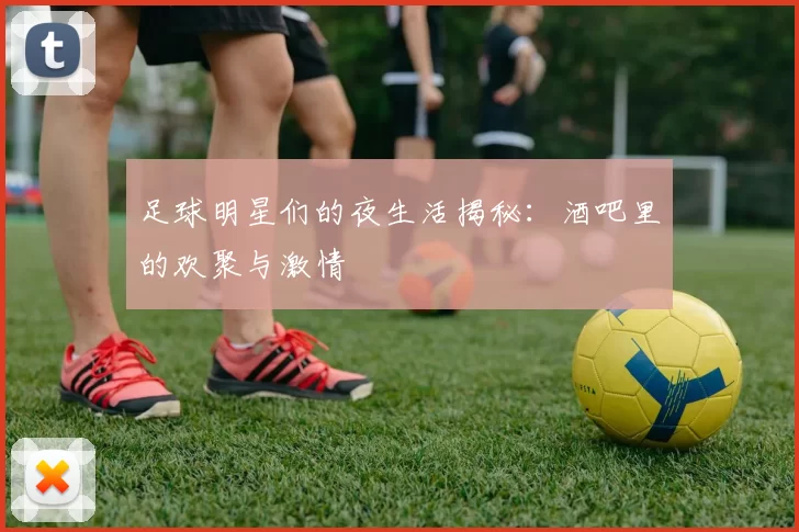 足球明星们的夜生活揭秘：酒吧里的欢聚与激情