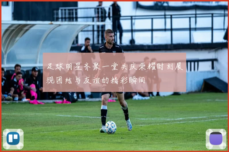 足球明星齐聚一堂共庆荣耀时刻展现团结与友谊的精彩瞬间
