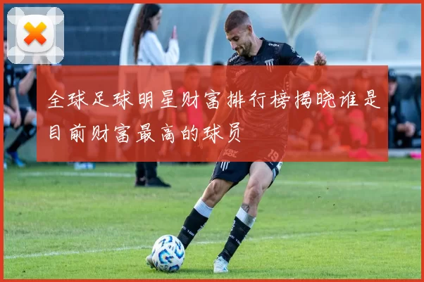 全球足球明星财富排行榜揭晓谁是目前财富最高的球员