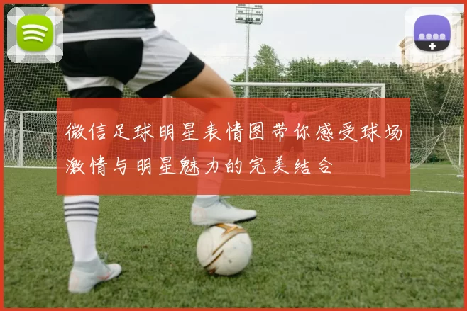 微信足球明星表情图带你感受球场激情与明星魅力的完美结合