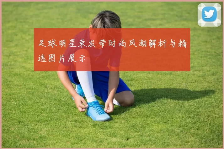 足球明星束发带时尚风潮解析与精选图片展示
