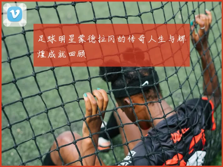 足球明星蒙德拉冈的传奇人生与辉煌成就回顾