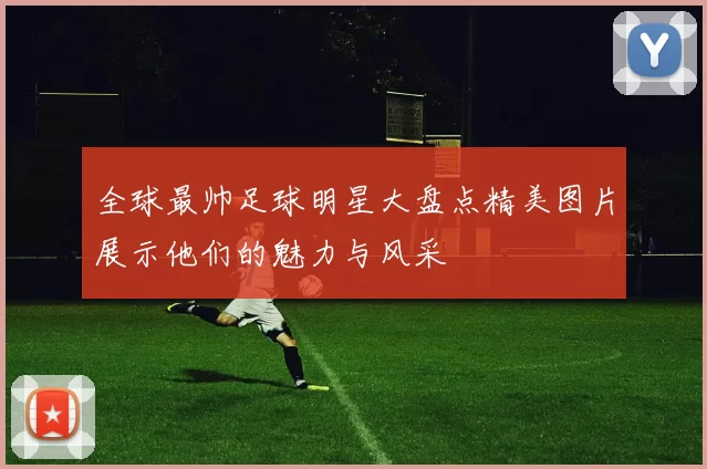 全球最帅足球明星大盘点精美图片展示他们的魅力与风采