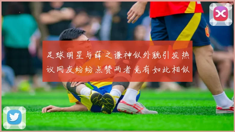 足球明星与薛之谦神似外貌引发热议网友纷纷点赞两者竟有如此相似之处