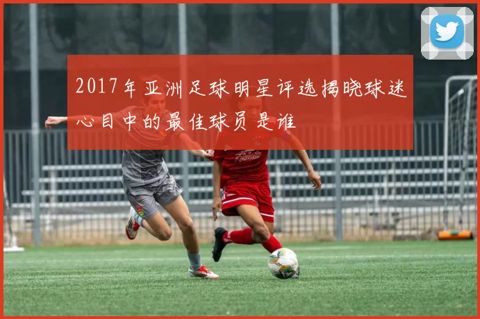 2017年亚洲足球明星评选揭晓球迷心目中的最佳球员是谁