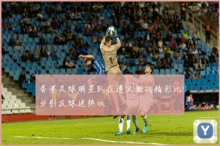 香港足球明星队在遵义激战精彩比分引发球迷热议