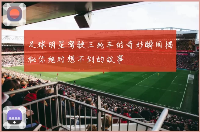 足球明星驾驶三轮车的奇妙瞬间揭秘你绝对想不到的故事