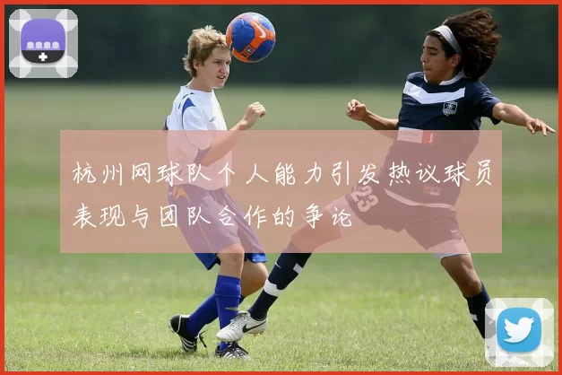 杭州网球队个人能力引发热议球员表现与团队合作的争论
