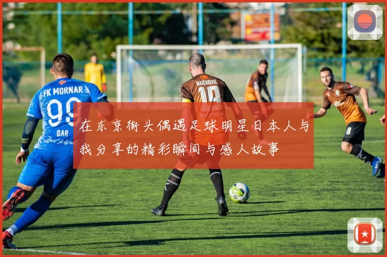 在东京街头偶遇足球明星日本人与我分享的精彩瞬间与感人故事