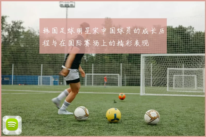 韩国足球明星宋中国球员的成长历程与在国际赛场上的精彩表现
