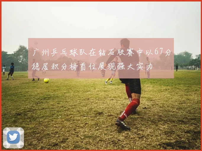 广州乒乓球队在钻石联赛中以67分稳居积分榜首位展现强大实力
