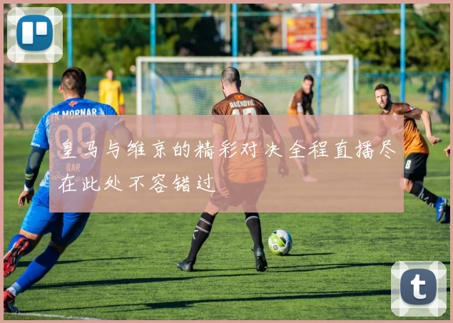 皇马与维京的精彩对决全程直播尽在此处不容错过