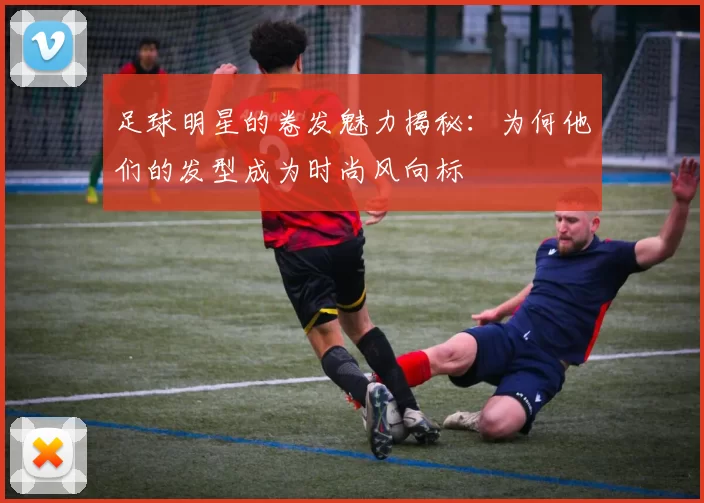 足球明星的卷发魅力揭秘：为何他们的发型成为时尚风向标