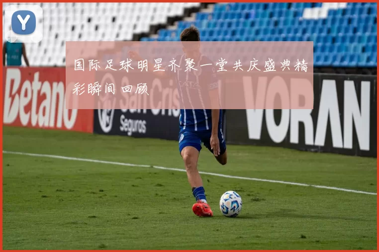 国际足球明星齐聚一堂共庆盛典精彩瞬间回顾