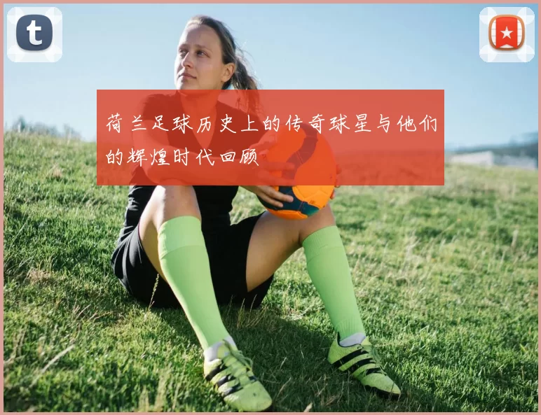 荷兰足球历史上的传奇球星与他们的辉煌时代回顾