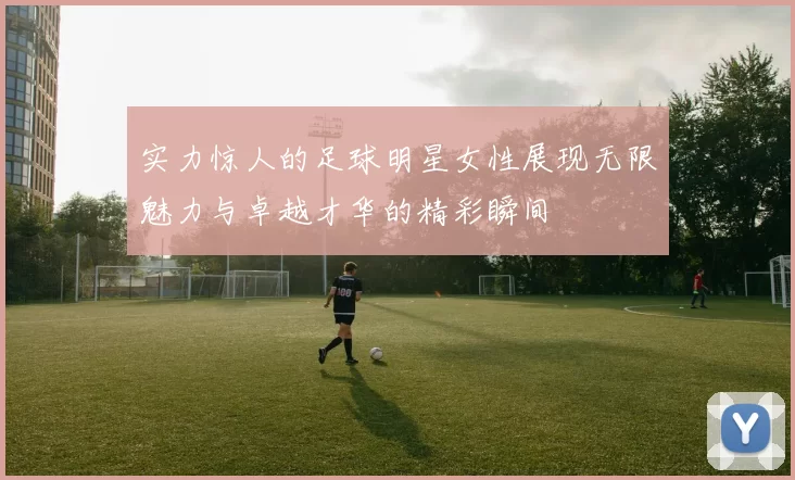 实力惊人的足球明星女性展现无限魅力与卓越才华的精彩瞬间