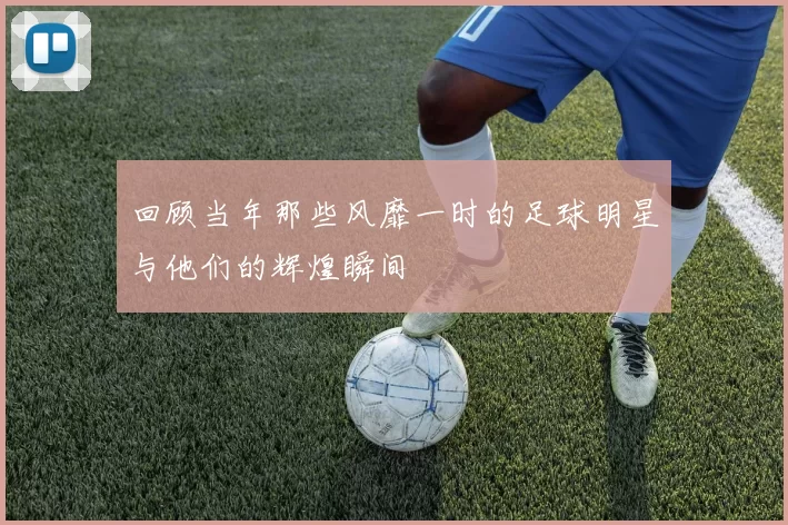 回顾当年那些风靡一时的足球明星与他们的辉煌瞬间