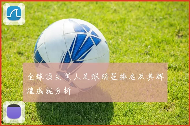 全球顶尖黑人足球明星排名及其辉煌成就分析