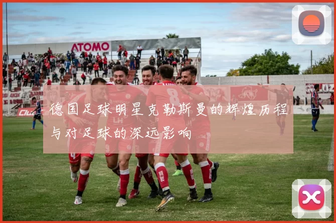 德国足球明星克勒斯曼的辉煌历程与对足球的深远影响