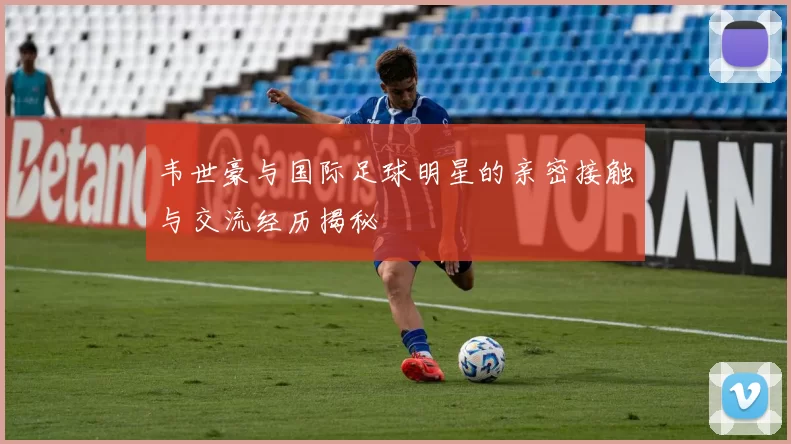 韦世豪与国际足球明星的亲密接触与交流经历揭秘