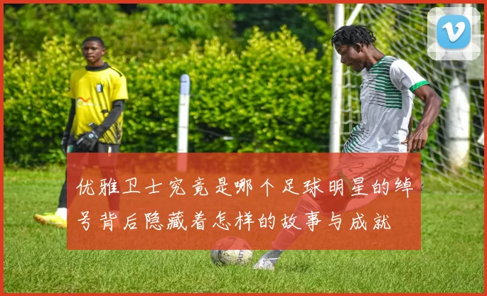优雅卫士究竟是哪个足球明星的绰号背后隐藏着怎样的故事与成就