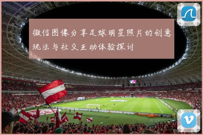 微信图像分享足球明星照片的创意玩法与社交互动体验探讨