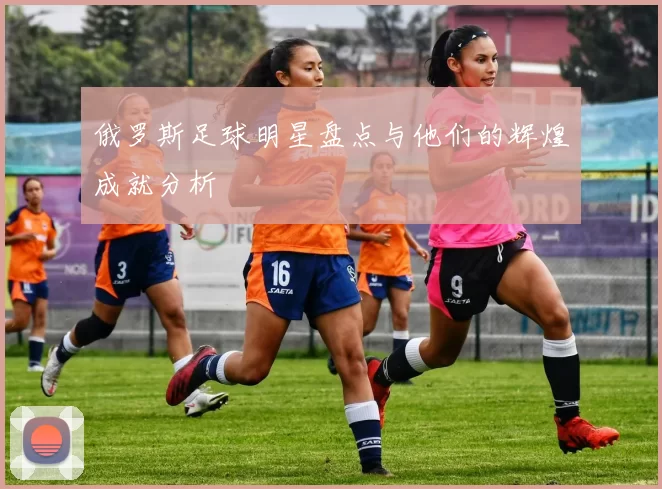 俄罗斯足球明星盘点与他们的辉煌成就分析