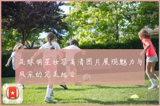 足球明星妆容高清图片展现魅力与风采的完美结合
