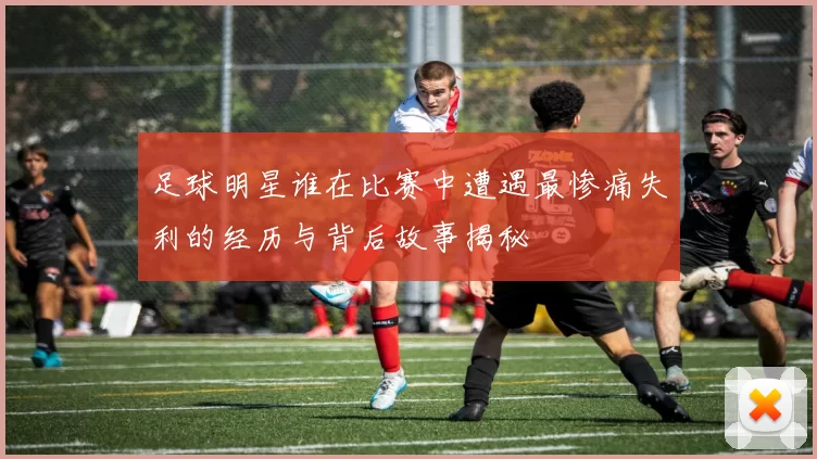 足球明星谁在比赛中遭遇最惨痛失利的经历与背后故事揭秘