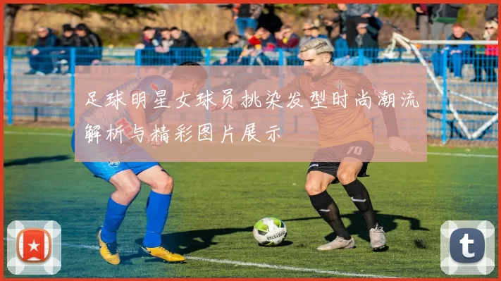 足球明星女球员挑染发型时尚潮流解析与精彩图片展示