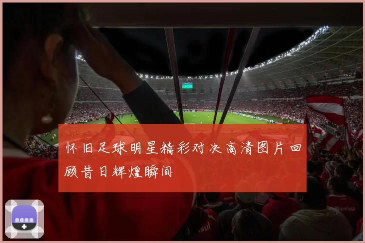 怀旧足球明星精彩对决高清图片回顾昔日辉煌瞬间
