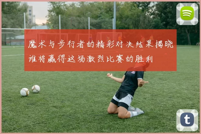 魔术与步行者的精彩对决结果揭晓谁将赢得这场激烈比赛的胜利