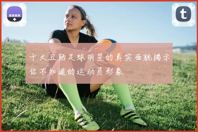 十大丑陋足球明星的真实面貌揭示你不知道的运动员形象