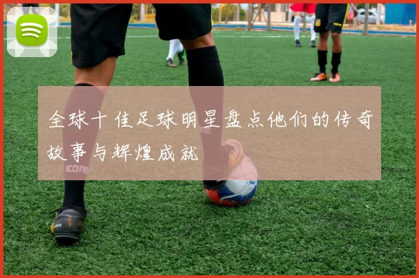 全球十佳足球明星盘点他们的传奇故事与辉煌成就
