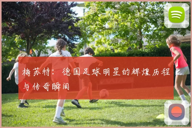 梅苏特：德国足球明星的辉煌历程与传奇瞬间