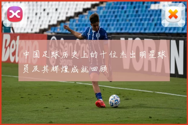 中国足球历史上的十位杰出明星球员及其辉煌成就回顾