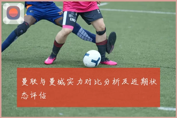 曼联与曼城实力对比分析及近期状态评估