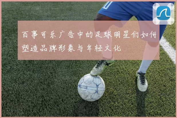 百事可乐广告中的足球明星们如何塑造品牌形象与年轻文化