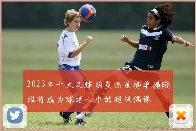 2023年十大足球明星热度榜单揭晓谁将成为球迷心中的超级偶像