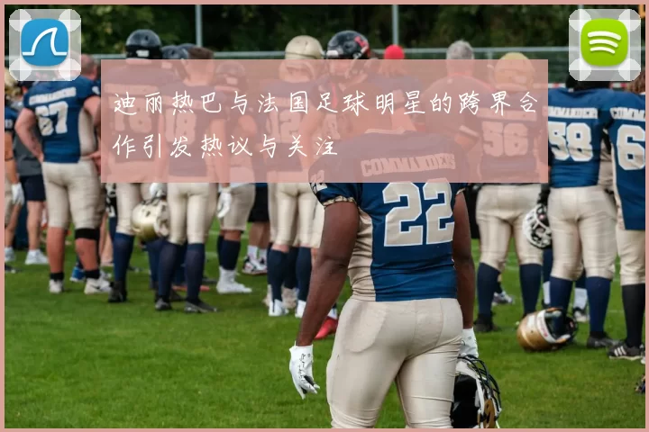 迪丽热巴与法国足球明星的跨界合作引发热议与关注