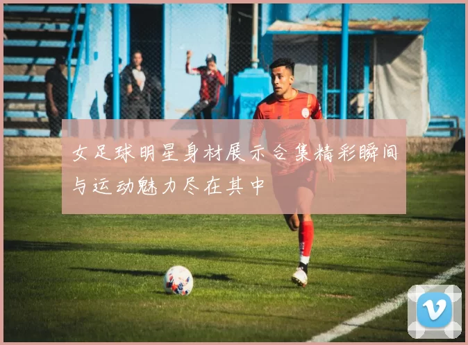 女足球明星身材展示合集精彩瞬间与运动魅力尽在其中