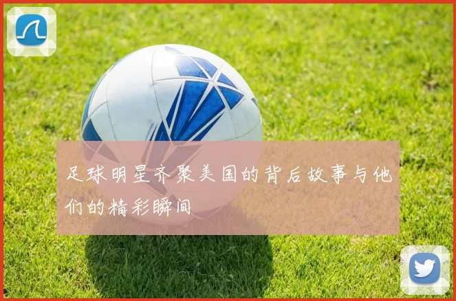 足球明星齐聚美国的背后故事与他们的精彩瞬间